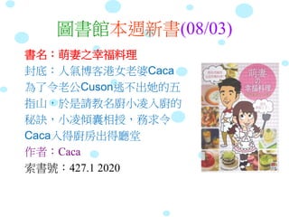 圖書館本週新書(08/03)
書名：萌妻之幸福料理
封底：人氣博客港女老婆Caca
為了令老公Cuson逃不出她的五
指山，於是請教名廚小凌入廚的
秘訣，小凌傾囊相授，務求令
Caca入得廚房出得廳堂
作者：Caca
索書號：427.1 2020
 