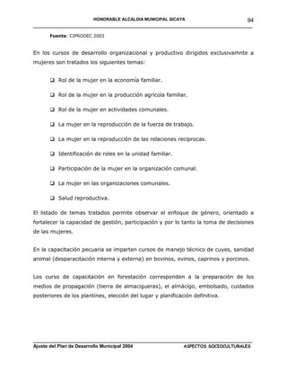 HONORABLE ALCALDIA MUNICIPAL SICAYA              94
______________________________________________________________________
      Fuente: CIPRODEC 2003



En los cursos de desarrollo organizacional y productivo dirigidos exclusivamnte a
mujeres son tratados los siguientes temas:


       Rol de la mujer en la economía familiar.

       Rol de la mujer en la producción agrícola familiar.

       Rol de la mujer en actividades comunales.

       La mujer en la reproducción de la fuerza de trabajo.

       La mujer en la reproducción de las relaciones reciprocas.

       Identificación de roles en la unidad familiar.

       Participación de la mujer en la organización comunal.

       La mujer en las organizaciones comunales.

       Salud reproductiva.

El listado de temas tratados permite observar el enfoque de género, orientado a
fortalecer la capacidad de gestión, participación y por lo tanto la toma de decisiones
de las mujeres.


En la capacitación pecuaria se imparten cursos de manejo técnico de cuyes, sanidad
animal (desparacitación interna y externa) en bovinos, ovinos, caprinos y porcinos.


Los curso de capacitación en forestación corresponden a la preparación de los
medios de propagación (tierra de almacigueras), el almácigo, embolsado, cuidados
posteriores de los plantines, elección del lugar y planificación definitiva.




____________________________________________________________________________________
Ajuste del Plan de Desarrollo Municipal 2004              ASPECTOS SOCIOCULTURALES
 