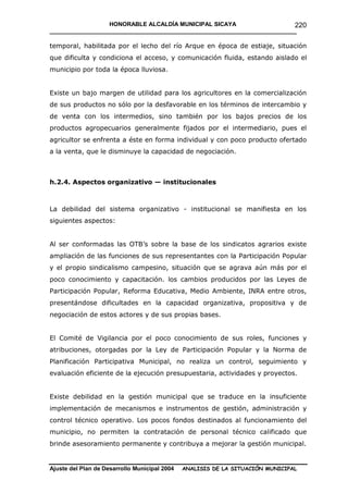 HONORABLE ALCALDÍA MUNICIPAL SICAYA                      220
____________________________________________________________________________

temporal, habilitada por el lecho del río Arque en época de estiaje, situación
que dificulta y condiciona el acceso, y comunicación fluida, estando aislado el
municipio por toda la época lluviosa.


Existe un bajo margen de utilidad para los agricultores en la comercialización
de sus productos no sólo por la desfavorable en los términos de intercambio y
de venta con los intermedios, sino también por los bajos precios de los
productos agropecuarios generalmente fijados por el intermediario, pues el
agricultor se enfrenta a éste en forma individual y con poco producto ofertado
a la venta, que le disminuye la capacidad de negociación.



h.2.4. Aspectos organizativo — institucionales



La debilidad del sistema organizativo - institucional se manifiesta en los
siguientes aspectos:


Al ser conformadas las OTB’s sobre la base de los sindicatos agrarios existe
ampliación de las funciones de sus representantes con la Participación Popular
y el propio sindicalismo campesino, situación que se agrava aún más por el
poco conocimiento y capacitación. los cambios producidos por las Leyes de
Participación Popular, Reforma Educativa, Medio Ambiente, INRA entre otros,
presentándose dificultades en la capacidad organizativa, propositiva y de
negociación de estos actores y de sus propias bases.


El Comité de Vigilancia por el poco conocimiento de sus roles, funciones y
atribuciones, otorgadas por la Ley de Participación Popular y la Norma de
Planificación Participativa Municipal, no realiza un control, seguimiento y
evaluación eficiente de la ejecución presupuestaria, actividades y proyectos.


Existe debilidad en la gestión municipal que se traduce en la insuficiente
implementación de mecanismos e instrumentos de gestión, administración y
control técnico operativo. Los pocos fondos destinados al funcionamiento del
municipio, no permiten la contratación de personal técnico calificado que
brinde asesoramiento permanente y contribuya a mejorar la gestión municipal.


Ajuste del Plan de Desarrollo Municipal 2004   ANALISIS DE LA SITUACIÓN MUNICIPAL
 