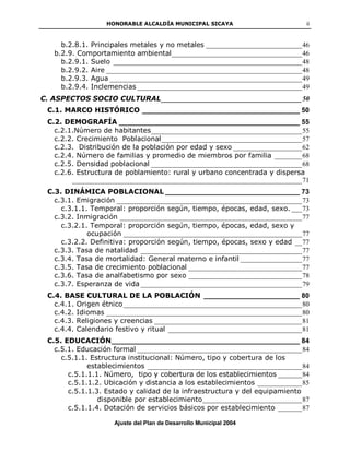 HONORABLE ALCALDÍA MUNICIPAL SICAYA                          ii



     b.2.8.1. Principales metales y no metales ____________________________ 46
   b.2.9. Comportamiento ambiental ______________________________________ 46
     b.2.9.1. Suelo _______________________________________________________ 48
     b.2.9.2. Aire _________________________________________________________ 48
     b.2.9.3. Agua ________________________________________________________ 49
     b.2.9.4. Inclemencias ________________________________________________ 49
C. ASPECTOS SOCIO CULTURAL _________________________________________ 50
 C.1. MARCO HISTÓRICO _________________________________________ 50
 C.2. DEMOGRAFÍA _______________________________________________ 55
   c.2.1.Número de habitantes____________________________________________ 55
   c.2.2. Crecimiento Poblacional _________________________________________ 57
   c.2.3. Distribución de la población por edad y sexo ____________________ 62
   c.2.4. Número de familias y promedio de miembros por familia ________ 68
   c.2.5. Densidad poblacional ____________________________________________ 68
   c.2.6. Estructura de poblamiento: rural y urbano concentrada y dispersa
        ___________________________________________________________________ 71
 C.3. DINÁMICA POBLACIONAL ___________________________________ 73
   c.3.1. Emigración ______________________________________________________ 73
     c.3.1.1. Temporal: proporción según, tiempo, épocas, edad, sexo. ___ 73
   c.3.2. Inmigración _____________________________________________________ 77
     c.3.2.1. Temporal: proporción según, tiempo, épocas, edad, sexo y
             ocupación ____________________________________________________ 77
     c.3.2.2. Definitiva: proporción según, tiempo, épocas, sexo y edad __ 77
   c.3.3. Tasa de natalidad _______________________________________________ 77
   c.3.4. Tasa de mortalidad: General materno e infantil __________________ 77
   c.3.5. Tasa de crecimiento poblacional _________________________________ 77
   c.3.6. Tasa de analfabetismo por sexo _________________________________ 78
   c.3.7. Esperanza de vida _______________________________________________ 79
 C.4. BASE CULTURAL DE LA POBLACIÓN _________________________ 80
   c.4.1. Origen étnico ____________________________________________________ 80
   c.4.2. Idiomas _________________________________________________________ 80
   c.4.3. Religiones y creencias ___________________________________________ 81
   c.4.4. Calendario festivo y ritual _______________________________________ 81
 C.5. EDUCACIÓN _________________________________________________ 84
   c.5.1. Educación formal ________________________________________________ 84
     c.5.1.1. Estructura institucional: Número, tipo y cobertura de los
             establecimientos _____________________________________________ 84
       c.5.1.1.1. Número, tipo y cobertura de los establecimientos _______ 84
       c.5.1.1.2. Ubicación y distancia a los establecimientos _____________ 85
       c.5.1.1.3. Estado y calidad de la infraestructura y del equipamiento
                disponible por establecimiento _____________________________ 87
       c.5.1.1.4. Dotación de servicios básicos por establecimiento _______ 87

                     Ajuste del Plan de Desarrollo Municipal 2004
 