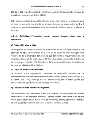 HONORABLE ALCALDIA MUNICIPAL SICAYA              76
______________________________________________________________________

280 Bs. y 250 respectivamente. De manera general el ingreso promedio mensual de
la población emigrante es de Bs. 433,89.


Cabe aclarar que los ingresos obtenidos son promedios estimados y calculados para
un mes ya que en la mayoría de los empleos la gente se queda entre los 2 y 5
meses y no toda la generación de recursos retorna en efectivo, sino en productos y
especies.


c.3.1.2.    Definitiva: Proporción,      según   tiempo, épocas, edad,            sexo   y
ocupación


a) Proporción sexo y edad

La emigración de manera definitiva en el Municipio en el año 2004 alcanza a una
población de 151, representando el 2.23 % de la población total municipal, cifra
menor a la de la emigración temporal, lo que demuestra la mayor tendencia a la
emigración temporal. Se estima que el 88 % de la población emigrante definitiva es
de varones y el restante 12 % de mujeres. Generalmente este tipo de emigración se
da entre las edades de 18 a 25 años.

b) Lugar de emigración definitiva

De acuerdo     a   los   diagnósticos   comunales,   la   emigración definitiva    se da
preferentemente hacia el departamento de Cochabamba (75%), al Chapare (9 %),
a   Santa Cruz (7 %), Otros (5 %) y al exterior (4%) por ser estos lugares que
brindan mejores oportunidades de ingresos económicos.

c) Ocupación de la población emigrante


Las actividades más frecuentes a las que acceden los emigrantes de manera
definitiva son las de empleada domestica, labores de casa (esta ultima como aquella
mujer que se caso y se fue a vivir fuera del municipio), obrero ,agricultura , estudio,
albañil, ayudante de albañil, comercio, jornalero, sastrería y otros .




____________________________________________________________________________________
Ajuste del Plan de Desarrollo Municipal 2004              ASPECTOS SOCIOCULTURALES
 
