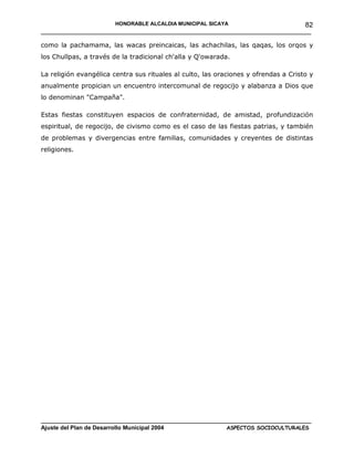 HONORABLE ALCALDIA MUNICIPAL SICAYA              82
______________________________________________________________________

como la pachamama, las wacas preincaicas, las achachilas, las qaqas, los orqos y
los Chullpas, a través de la tradicional ch'alla y Q'owarada.

La religión evangélica centra sus rituales al culto, las oraciones y ofrendas a Cristo y
anualmente propician un encuentro intercomunal de regocijo y alabanza a Dios que
lo denominan "Campaña".

Estas fiestas constituyen espacios de confraternidad, de amistad, profundización
espiritual, de regocijo, de civismo como es el caso de las fiestas patrias, y también
de problemas y divergencias entre familias, comunidades y creyentes de distintas
religiones.




____________________________________________________________________________________
Ajuste del Plan de Desarrollo Municipal 2004              ASPECTOS SOCIOCULTURALES
 