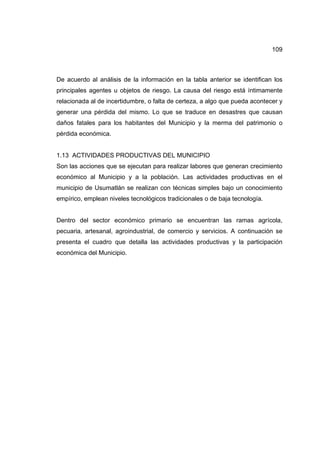 109
De acuerdo al análisis de la información en la tabla anterior se identifican los
principales agentes u objetos de riesgo. La causa del riesgo está íntimamente
relacionada al de incertidumbre, o falta de certeza, a algo que pueda acontecer y
generar una pérdida del mismo. Lo que se traduce en desastres que causan
daños fatales para los habitantes del Municipio y la merma del patrimonio o
pérdida económica.
1.13 ACTIVIDADES PRODUCTIVAS DEL MUNICIPIO
Son las acciones que se ejecutan para realizar labores que generan crecimiento
económico al Municipio y a la población. Las actividades productivas en el
municipio de Usumatlán se realizan con técnicas simples bajo un conocimiento
empírico, emplean niveles tecnológicos tradicionales o de baja tecnología.
Dentro del sector económico primario se encuentran las ramas agrícola,
pecuaria, artesanal, agroindustrial, de comercio y servicios. A continuación se
presenta el cuadro que detalla las actividades productivas y la participación
económica del Municipio.
 