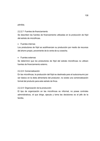 138
pérdida.
2.2.2.7 Fuentes de financiamiento
Se describen las fuentes de financiamiento utilizadas en la producción de frijol
del estrato de microfincas.
• Fuentes internas
Los productores de frijol se autofinancian su producción por medio de recursos
del ahorro propio, proveniente de la venta de su cosecha.
• Fuentes externas
Se determinó que los productores de frijol del estrato microfincas no utilizan
fuentes de financiamiento externo.
2.2.2.8 Comercialización
En las microfincas, la producción del frijol es destinada para el autoconsumo por
ser básico en la dieta alimentaria del productor, no existe una comercialización
formal del producto para este estrato de finca.
2.2.2.9 Organización de la producción
El tipo de organización en las microfincas es informal, no posee controles
administrativos, el que dirige, ejecuta y toma las decisiones es el jefe de la
familia.
 