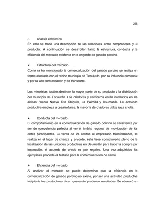 255
o Análisis estructural
En este se hace una descripción de las relaciones entre compradores y el
productor. A continuación se desarrollan tanto la estructura, conducta y la
eficiencia del mercado existente en el engorde de ganado porcino.
¾ Estructura del mercado
Como se ha mencionado la comercialización del ganado porcino se realiza en
forma asociada con el vecino municipio de Teculután, por su influencia comercial
y por la fácil comunicación y de transporte.
Los minoristas locales destinan la mayor parte de su producto a la distribución
del municipio de Teculután. Los criadores y carniceros están instalados en las
aldeas Pueblo Nuevo, Río Chiquito, La Palmilla y Usumatlán. La actividad
productiva empieza a desarrollarse, la mayoría de criadores utiliza raza criolla.
¾ Conducta del mercado
El comportamiento en la comercialización de ganado porcino se caracteriza por
ser de competencia perfecta al ver el ámbito regional de movilización de los
entes participantes. La venta de los cerdos al empresario transformador, se
realiza en el lugar de crianza y engorde, éste tiene conocimiento pleno de la
localización de las unidades productivas en Usumatlán para hacer la compra por
inspección, el acuerdo de precio es por regateo. Una vez adquiridos los
ejemplares procede el destace para la comercialización de carne.
¾ Eficiencia del mercado
Al analizar el mercado se puede determinar que la eficiencia en la
comercialización de ganado porcino no existe, por ser una actividad productiva
incipiente los productores dicen que están probando resultados. Se observó en
 