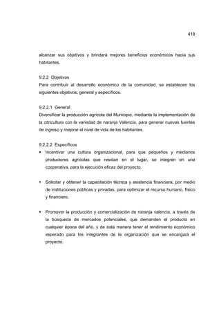 418
alcanzar sus objetivos y brindará mejores beneficios económicos hacia sus
habitantes.
9.2.2 Objetivos
Para contribuir al desarrollo económico de la comunidad, se establecen los
siguientes objetivos, general y específicos.
9.2.2.1 General
Diversificar la producción agrícola del Municipio, mediante la implementación de
la citricultura con la variedad de naranja Valencia, para generar nuevas fuentes
de ingreso y mejorar el nivel de vida de los habitantes.
9.2.2.2 Específicos
ƒ Incentivar una cultura organizacional, para que pequeños y medianos
productores agrícolas que residan en el lugar, se integren en una
cooperativa, para la ejecución eficaz del proyecto.
ƒ Solicitar y obtener la capacitación técnica y asistencia financiera, por medio
de instituciones públicas y privadas, para optimizar el recurso humano, físico
y financiero.
ƒ Promover la producción y comercialización de naranja valencia, a través de
la búsqueda de mercados potenciales, que demanden el producto en
cualquier época del año, y de esta manera tener el rendimiento económico
esperado para los integrantes de la organización que se encargará el
proyecto.
 