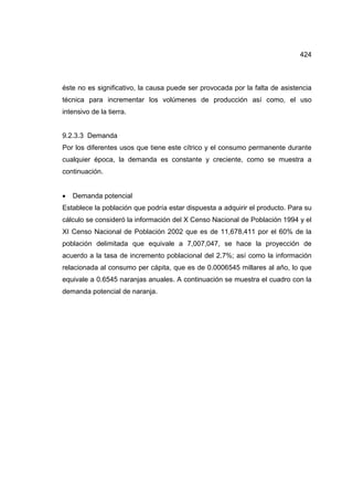 424
éste no es significativo, la causa puede ser provocada por la falta de asistencia
técnica para incrementar los volúmenes de producción así como, el uso
intensivo de la tierra.
9.2.3.3 Demanda
Por los diferentes usos que tiene este cítrico y el consumo permanente durante
cualquier época, la demanda es constante y creciente, como se muestra a
continuación.
• Demanda potencial
Establece la población que podría estar dispuesta a adquirir el producto. Para su
cálculo se consideró la información del X Censo Nacional de Población 1994 y el
XI Censo Nacional de Población 2002 que es de 11,678,411 por el 60% de la
población delimitada que equivale a 7,007,047, se hace la proyección de
acuerdo a la tasa de incremento poblacional del 2.7%; así como la información
relacionada al consumo per cápita, que es de 0.0006545 millares al año, lo que
equivale a 0.6545 naranjas anuales. A continuación se muestra el cuadro con la
demanda potencial de naranja.
 