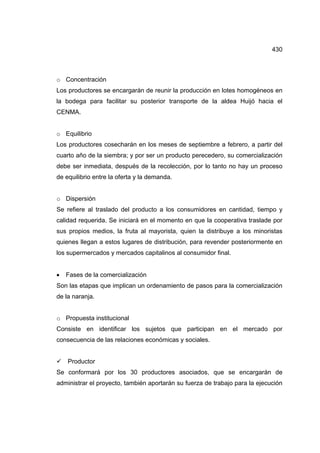 430
o Concentración
Los productores se encargarán de reunir la producción en lotes homogéneos en
la bodega para facilitar su posterior transporte de la aldea Huijó hacia el
CENMA.
o Equilibrio
Los productores cosecharán en los meses de septiembre a febrero, a partir del
cuarto año de la siembra; y por ser un producto perecedero, su comercialización
debe ser inmediata, después de la recolección, por lo tanto no hay un proceso
de equilibrio entre la oferta y la demanda.
o Dispersión
Se refiere al traslado del producto a los consumidores en cantidad, tiempo y
calidad requerida. Se iniciará en el momento en que la cooperativa traslade por
sus propios medios, la fruta al mayorista, quien la distribuye a los minoristas
quienes llegan a estos lugares de distribución, para revender posteriormente en
los supermercados y mercados capitalinos al consumidor final.
• Fases de la comercialización
Son las etapas que implican un ordenamiento de pasos para la comercialización
de la naranja.
o Propuesta institucional
Consiste en identificar los sujetos que participan en el mercado por
consecuencia de las relaciones económicas y sociales.
9 Productor
Se conformará por los 30 productores asociados, que se encargarán de
administrar el proyecto, también aportarán su fuerza de trabajo para la ejecución
 
