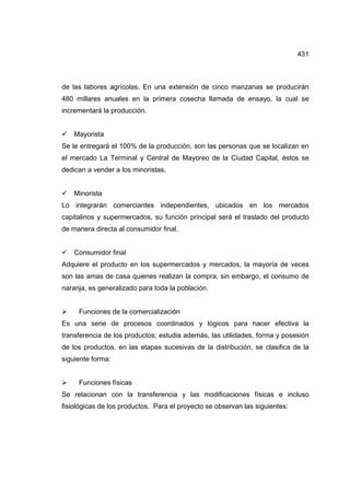 431
de las labores agrícolas. En una extensión de cinco manzanas se producirán
480 millares anuales en la primera cosecha llamada de ensayo, la cual se
incrementará la producción.
9 Mayorista
Se le entregará el 100% de la producción, son las personas que se localizan en
el mercado La Terminal y Central de Mayoreo de la Ciudad Capital, éstos se
dedican a vender a los minoristas.
9 Minorista
Lo integrarán comerciantes independientes, ubicados en los mercados
capitalinos y supermercados, su función principal será el traslado del producto
de manera directa al consumidor final.
9 Consumidor final
Adquiere el producto en los supermercados y mercados, la mayoría de veces
son las amas de casa quienes realizan la compra, sin embargo, el consumo de
naranja, es generalizado para toda la población.
¾ Funciones de la comercialización
Es una serie de procesos coordinados y lógicos para hacer efectiva la
transferencia de los productos; estudia además, las utilidades, forma y posesión
de los productos, en las etapas sucesivas de la distribución, se clasifica de la
siguiente forma:
¾ Funciones físicas
Se relacionan con la transferencia y las modificaciones físicas e incluso
fisiológicas de los productos. Para el proyecto se observan las siguientes:
 