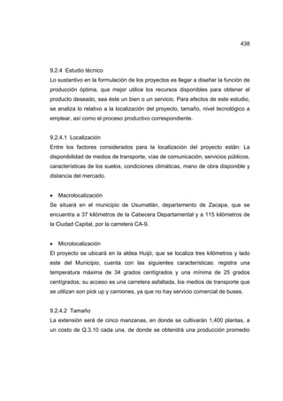 438
9.2.4 Estudio técnico
Lo sustantivo en la formulación de los proyectos es llegar a diseñar la función de
producción óptima, que mejor utilice los recursos disponibles para obtener el
producto deseado, sea éste un bien o un servicio. Para efectos de este estudio,
se analiza lo relativo a la localización del proyecto, tamaño, nivel tecnológico a
emplear, así como el proceso productivo correspondiente.
9.2.4.1 Localización
Entre los factores considerados para la localización del proyecto están: La
disponibilidad de medios de transporte, vías de comunicación, servicios públicos,
características de los suelos, condiciones climáticas, mano de obra disponible y
distancia del mercado.
• Macrolocalización
Se situará en el municipio de Usumatlán, departamento de Zacapa, que se
encuentra a 37 kilómetros de la Cabecera Departamental y a 115 kilómetros de
la Ciudad Capital, por la carretera CA-9.
• Microlocalización
El proyecto se ubicará en la aldea Huijó, que se localiza tres kilómetros y lado
este del Municipio, cuenta con las siguientes características: registra una
temperatura máxima de 34 grados centígrados y una mínima de 25 grados
centígrados; su acceso es una carretera asfaltada, los medios de transporte que
se utilizan son pick up y camiones, ya que no hay servicio comercial de buses.
9.2.4.2 Tamaño
La extensión será de cinco manzanas, en donde se cultivarán 1,400 plantas, a
un costo de Q.3.10 cada una, de donde se obtendrá una producción promedio
 
