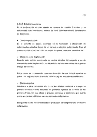 465
8.2.6.5 Estados financieros
Es el conjunto de informes donde se muestra la posición financiera y su
rentabilidad a una fecha dada, además de servir como herramienta para la toma
de decisiones.
• Costo de producción
Es el conjunto de costos incurridos en la fabricación o elaboración de
determinados artículos dentro de un período o ejercicio determinado. Para el
presenta proyecto, se describen las etapas en que se basa para su realización:
o Etapa del costo de plantación
Durante este período comprende los costos iniciales del proyecto y los de
mantenimiento de la plantación por el período de tres años antes de su primer
ensayo de cosecha.
Estos costos se considerarán como una inversión, la cual deberá amortizarse
por el 15% según lo indica el artículo 19 de la Ley del Impuesto sobre la Renta.
o Etapa productiva
Comienza a partir del cuarto año donde los árboles comienza a ensayar su
primera cosecha y como resultado los primeros ingresos de la venta de los
primeros frutos. En esta etapa el proyecto comienza a sostenerse por cuenta
propia y a generar utilidades para los asociados del proyecto.
El siguiente cuadro muestra el costo de producción para el primer año productivo
del proyecto.
 