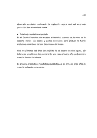 468
alcanzado su máximo rendimiento de producción, pero a partir del tercer año
productivo, ésa tendencia se nivela.
• Estado de resultados proyectado
Es el Estado Financiero que muestra el beneficio obtenido de la venta de la
cosecha menos sus costos y gastos necesarios para producir la fuente
productora, durante un período determinado de tiempo.
Para los primeros tres años del proyecto no se espera cosecha alguna, por
tratarse de un cultivo de tipo permanente, sino hasta el cuarto año con la primera
cosecha llamada de ensayo.
Se presenta el estado de resultados proyectado para los primeros cinco años de
cosecha en las cinco manzanas.
 