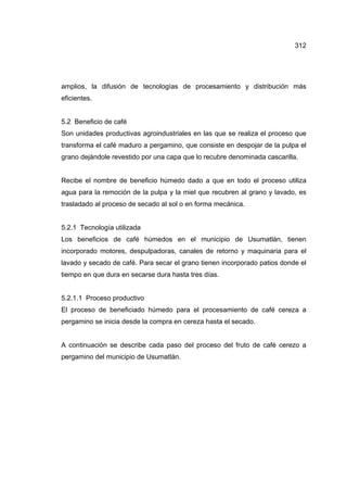 312
amplios, la difusión de tecnologías de procesamiento y distribución más
eficientes.
5.2 Beneficio de café
Son unidades productivas agroindustriales en las que se realiza el proceso que
transforma el café maduro a pergamino, que consiste en despojar de la pulpa el
grano dejándole revestido por una capa que lo recubre denominada cascarilla.
Recibe el nombre de beneficio húmedo dado a que en todo el proceso utiliza
agua para la remoción de la pulpa y la miel que recubren al grano y lavado, es
trasladado al proceso de secado al sol o en forma mecánica.
5.2.1 Tecnología utilizada
Los beneficios de café húmedos en el municipio de Usumatlán, tienen
incorporado motores, despulpadoras, canales de retorno y maquinaria para el
lavado y secado de café. Para secar el grano tienen incorporado patios donde el
tiempo en que dura en secarse dura hasta tres días.
5.2.1.1 Proceso productivo
El proceso de beneficiado húmedo para el procesamiento de café cereza a
pergamino se inicia desde la compra en cereza hasta el secado.
A continuación se describe cada paso del proceso del fruto de café cerezo a
pergamino del municipio de Usumatlán.
 