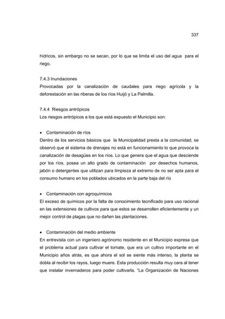 337
hídricos, sin embargo no se secan, por lo que se limita el uso del agua para el
riego.
7.4.3 Inundaciones
Provocadas por la canalización de caudales para riego agrícola y la
deforestación en las riberas de los ríos Huijó y La Palmilla.
7.4.4 Riesgos antrópicos
Los riesgos antrópicos a los que está expuesto el Municipio son:
• Contaminación de ríos
Dentro de los servicios básicos que la Municipalidad presta a la comunidad, se
observó que el sistema de drenajes no está en funcionamiento lo que provoca la
canalización de desagües en los ríos. Lo que genera que el agua que desciende
por los ríos, posea un alto grado de contaminación por desechos humanos,
jabón o detergentes que utilizan para limpieza al extremo de no ser apta para el
consumo humano en los poblados ubicados en la parte baja del río
• Contaminación con agroquímicos
El exceso de químicos por la falta de conocimiento tecnificado para uso racional
en las extensiones de cultivos para que estos se desarrollen eficientemente y un
mejor control de plagas que no dañen las plantaciones.
• Contaminación del medio ambiente
En entrevista con un ingeniero agrónomo residente en el Municipio expresa que
el problema actual para cultivar el tomate, que era un cultivo importante en el
Municipio años atrás, es que ahora el sol se siente más intenso, la planta se
dobla al recibir los rayos, luego muere. Esta producción resulta muy cara al tener
que instalar invernaderos para poder cultivarla. “La Organización de Naciones
 