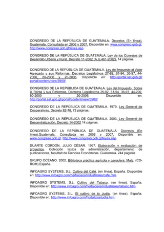 CONGRESO DE LA REPÚBLICA DE GUATEMALA. Decretos (En línea).
Guatemala. Consultada en 2006 y 2007. Disponible en: www.congreso.gob.gt.
http://www.congreso.gob.gt/leyes.asp.
CONGRESO DE LA REPÚBLICA DE GUATEMALA. Ley de los Consejos de
Desarrollo Urbano y Rural. Decreto 11-2002 (A.G.461-2002). 14 páginas.
CONGRESO DE LA REPÚBLICA DE GUATEMALA. Ley del Impuesto al Valor
Agregado y sus Reformas, Decretos Legislativos 27-92, 61-94, 36-97, 44-
2000, 80-2000 y 20-2006. Disponible en: http://portal.sat.gob.gt/
portal/content/view/3900/
CONGRESO DE LA REPÚBLICA DE GUATEMALA. Ley del Impuesto Sobre
la Renta y sus Reformas, Decretos Legislativos 26-92, 61-94, 36-97, 44-200,
80-2000 y 20-2006. Disponible en:
http://portal.sat.gob.gt/portal/content/view/3900/
CONGRESO DE LA REPÚBLICA DE GUATEMALA. 1979. Ley General de
Cooperativas. Decreto 82-78, 72 páginas.
CONGRESO DE LA REPÚBLICA DE GUATEMALA. 2003. Ley General de
Descentralización. Decreto 14-2002 14 páginas.
CONGRESO DE LA REPÚBLICA DE GUATEMALA. Decretos (En
línea).Guatemala. Consultada en 2006 y 2007. Disponible en:
www.congreso.gob.gt. http://www.congreso.gob.gt/leyes.asp.
DUARTE CORDÓN, JULIO CÉSAR. 1997. Elaboración y evaluación de
proyectos. Colección textos de administración, departamento de
publicaciones, facultad de Ciencias Económicas. Guatemala. 244 páginas
GRUPO OCÉANO. 2002. Biblioteca práctica agrícola y ganadera: Maíz. (CD-
ROM) España.
INFOAGRO SYSTEMS, S.L. Cultivo del Café. (en línea). España. Disponible
en: http://www.infoagro.com/herbaceos/industriales/cafe.htm.
INFOAGRO SYSTEMS, S.L. Cultivo del Tabaco. (en línea). España.
Disponible en: http://www.infoagro.com/herbaceos/industriales/tabaco.htm.
INFOAGRO SYSTEMS, S.L. El cultivo de la Judía. (en línea). España.
Disponible en: http://www.infoagro.com/hortalizas/judia.htm.
 