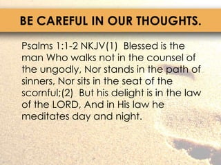 BE CAREFUL IN OUR THOUGHTS.	Psalms 1:1-2 NKJV(1)  Blessed is the man Who walks not in the counsel of the ungodly, Nor stands in the path of sinners, Nor sits in the seat of the scornful;(2)  But his delight is in the law of the LORD, And in His law he meditates day and night.