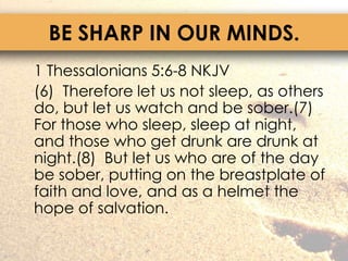 BE SHARP IN OUR MINDS.	1 Thessalonians 5:6-8 NKJV	(6)  Therefore let us not sleep, as others do, but let us watch and be sober.(7)  For those who sleep, sleep at night, and those who get drunk are drunk at night.(8)  But let us who are of the day be sober, putting on the breastplate of faith and love, and as a helmet the hope of salvation.