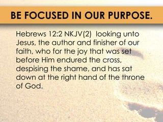 BE FOCUSED IN OUR PURPOSE.	Hebrews 12:2 NKJV(2)  looking unto Jesus, the author and finisher of our faith, who for the joy that was set before Him endured the cross, despising the shame, and has sat down at the right hand of the throne of God.
