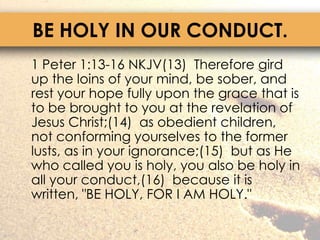 BE HOLY IN OUR CONDUCT.	1 Peter 1:13-16 NKJV(13)  Therefore gird up the loins of your mind, be sober, and rest your hope fully upon the grace that is to be brought to you at the revelation of Jesus Christ;(14)  as obedient children, not conforming yourselves to the former lusts, as in your ignorance;(15)  but as He who called you is holy, you also be holy in all your conduct,(16)  because it is written, "BE HOLY, FOR I AM HOLY."