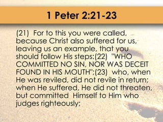 1 Peter 2:21-23	(21)  For to this you were called, because Christ also suffered for us, leaving us an example, that you should follow His steps:(22)  "WHO COMMITTED NO SIN, NOR WAS DECEIT FOUND IN HIS MOUTH";(23)  who, when He was reviled, did not revile in return; when He suffered, He did not threaten, but committed  Himself to Him who judges righteously;