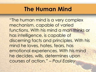 The Human Mind	“The human mind is a very complex mechanism, capable of varied functions. With his mind a man thinks or has intelligence, is capable of discerning facts and principles. With his mind he loves, hates, fears, has emotional experiences. With his mind he decides, wills, determines upon courses of action.” – Paul Easley