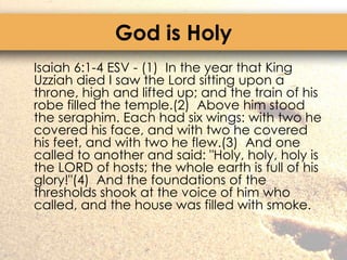 God is Holy	Isaiah 6:1-4 ESV - (1)  In the year that King Uzziah died I saw the Lord sitting upon a throne, high and lifted up; and the train of his robe filled the temple.(2)  Above him stood the seraphim. Each had six wings: with two he covered his face, and with two he covered his feet, and with two he flew.(3)  And one called to another and said: "Holy, holy, holy is the LORD of hosts; the whole earth is full of his glory!"(4)  And the foundations of the thresholds shook at the voice of him who called, and the house was filled with smoke.