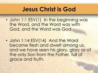 Jesus Christ is GodJohn 1:1 ESV(1)  In the beginning was the Word, and the Word was with God, and the Word was God.John 1:14 ESV(14)  And the Word became flesh and dwelt among us, and we have seen his glory, glory as of the only Son from the Father, full of grace and truth.