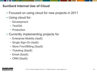 SunGard Internal Use of Cloud

   Focused on using cloud for new projects in 2011
   Using cloud for:
    • Development
    • Test/QA
    • Production
   Currently implementing projects for
    •   Enterprise Mobility (IaaS)
    •   Single Sign-On (IaaS)
    •   Store Front/Billing (SaaS)
    •   Ticketing (SaaS)
    •   Email (SaaS)
    •   CRM (SaaS)


                   © 2011 SunGard Availability Services LP. - All Rights Reserved - www.sungardas.com   30
 