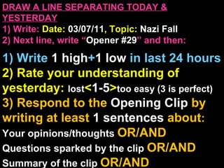 DRAW A LINE SEPARATING TODAY & YESTERDAY 1) Write:   Date:  03/07/11 , Topic:  Nazi Fall 2) Next line, write “ Opener #29 ” and then:  1) Write  1 high + 1   low   in last 24 hours 2) Rate your understanding of yesterday:  lost < 1-5 > too easy (3 is perfect) 3) Respond to the  Opening Clip  by writing at least   1 sentences  about : Your opinions/thoughts  OR/AND Questions sparked by the clip   OR/AND Summary of the clip  OR/AND Announcements: None 