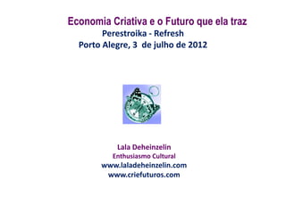 Economia Criativa e o Futuro que ela traz
        Perestroika - Refresh
  Porto Alegre, 3 de julho de 2012




           Lala Deheinzelin
          Enthusiasmo Cultural
       www.laladeheinzelin.com
        www.criefuturos.com
 