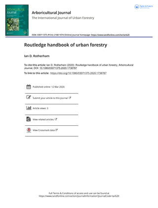 Full Terms & Conditions of access and use can be found at
https://www.tandfonline.com/action/journalInformation?journalCode=tarb20
Arboricultural Journal
The International Journal of Urban Forestry
ISSN: 0307-1375 (Print) 2168-1074 (Online) Journal homepage: https://www.tandfonline.com/loi/tarb20
Routledge handbook of urban forestry
Ian D. Rotherham
To cite this article: Ian D. Rotherham (2020): Routledge handbook of urban forestry, Arboricultural
Journal, DOI: 10.1080/03071375.2020.1738787
To link to this article: https://doi.org/10.1080/03071375.2020.1738787
Published online: 12 Mar 2020.
Submit your article to this journal
Article views: 3
View related articles
View Crossmark data
 