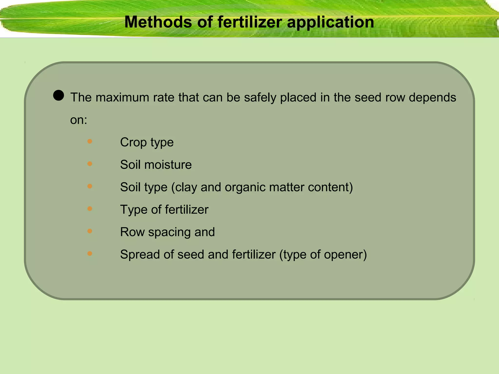 Methods of fertilizer application
The maximum rate that can be safely placed in the seed row depends
on:
• Crop type
• Soil moisture
• Soil type (clay and organic matter content)
• Type of fertilizer
• Row spacing and
• Spread of seed and fertilizer (type of opener)
 
