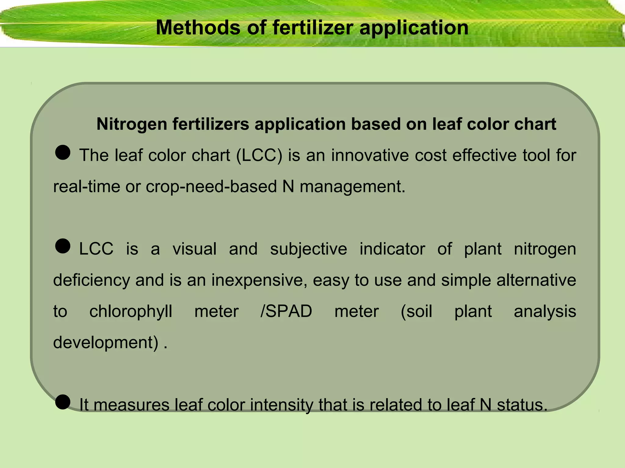 Methods of fertilizer application
Nitrogen fertilizers application based on leaf color chart
The leaf color chart (LCC) is an innovative cost effective tool for
real-time or crop-need-based N management.
LCC is a visual and subjective indicator of plant nitrogen
deficiency and is an inexpensive, easy to use and simple alternative
to chlorophyll meter /SPAD meter (soil plant analysis
development) .
It measures leaf color intensity that is related to leaf N status.
 