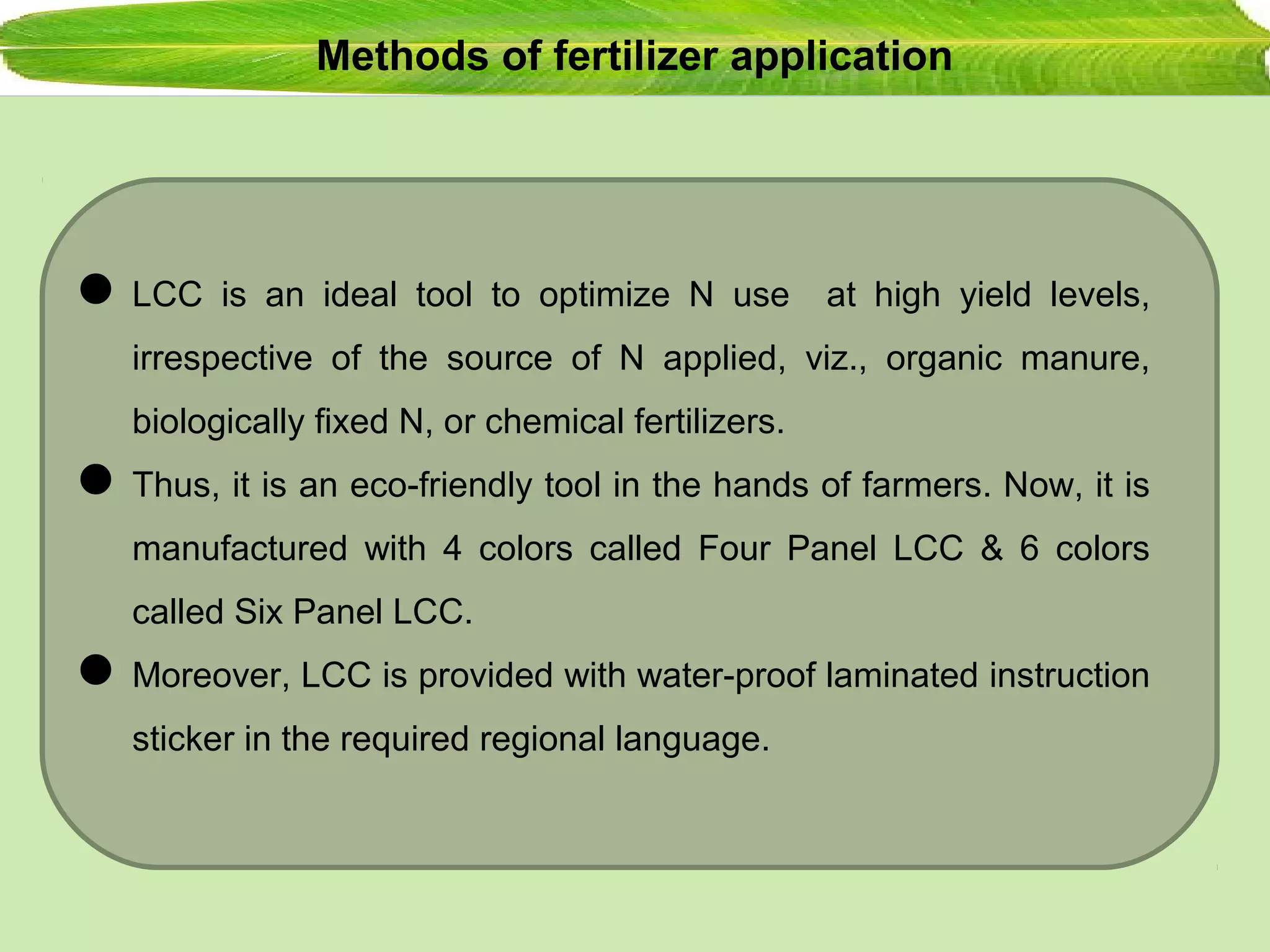 Methods of fertilizer application
LCC is an ideal tool to optimize N use at high yield levels,
irrespective of the source of N applied, viz., organic manure,
biologically fixed N, or chemical fertilizers.
Thus, it is an eco-friendly tool in the hands of farmers. Now, it is
manufactured with 4 colors called Four Panel LCC & 6 colors
called Six Panel LCC.
Moreover, LCC is provided with water-proof laminated instruction
sticker in the required regional language.
 