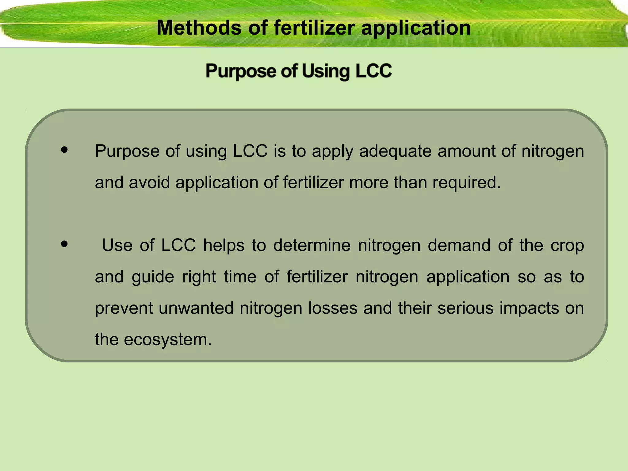 Methods of fertilizer application
• Purpose of using LCC is to apply adequate amount of nitrogen
and avoid application of fertilizer more than required.
• Use of LCC helps to determine nitrogen demand of the crop
and guide right time of fertilizer nitrogen application so as to
prevent unwanted nitrogen losses and their serious impacts on
the ecosystem.
 