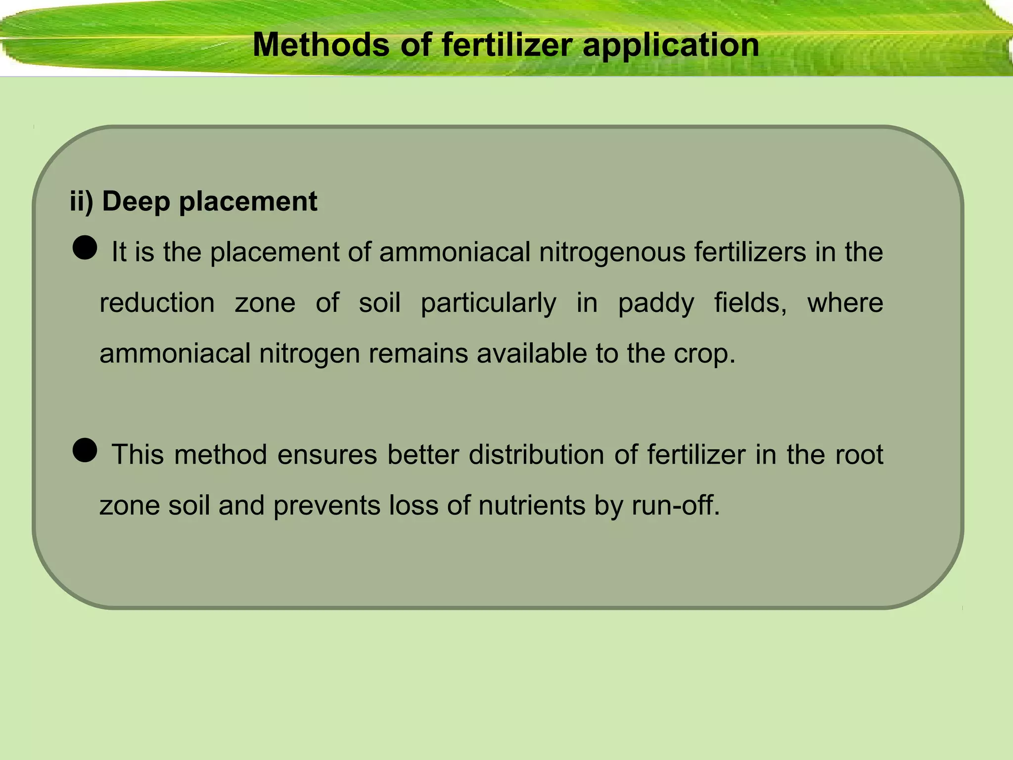 Methods of fertilizer application
ii) Deep placement
It is the placement of ammoniacal nitrogenous fertilizers in the
reduction zone of soil particularly in paddy fields, where
ammoniacal nitrogen remains available to the crop.
This method ensures better distribution of fertilizer in the root
zone soil and prevents loss of nutrients by run-off.
 