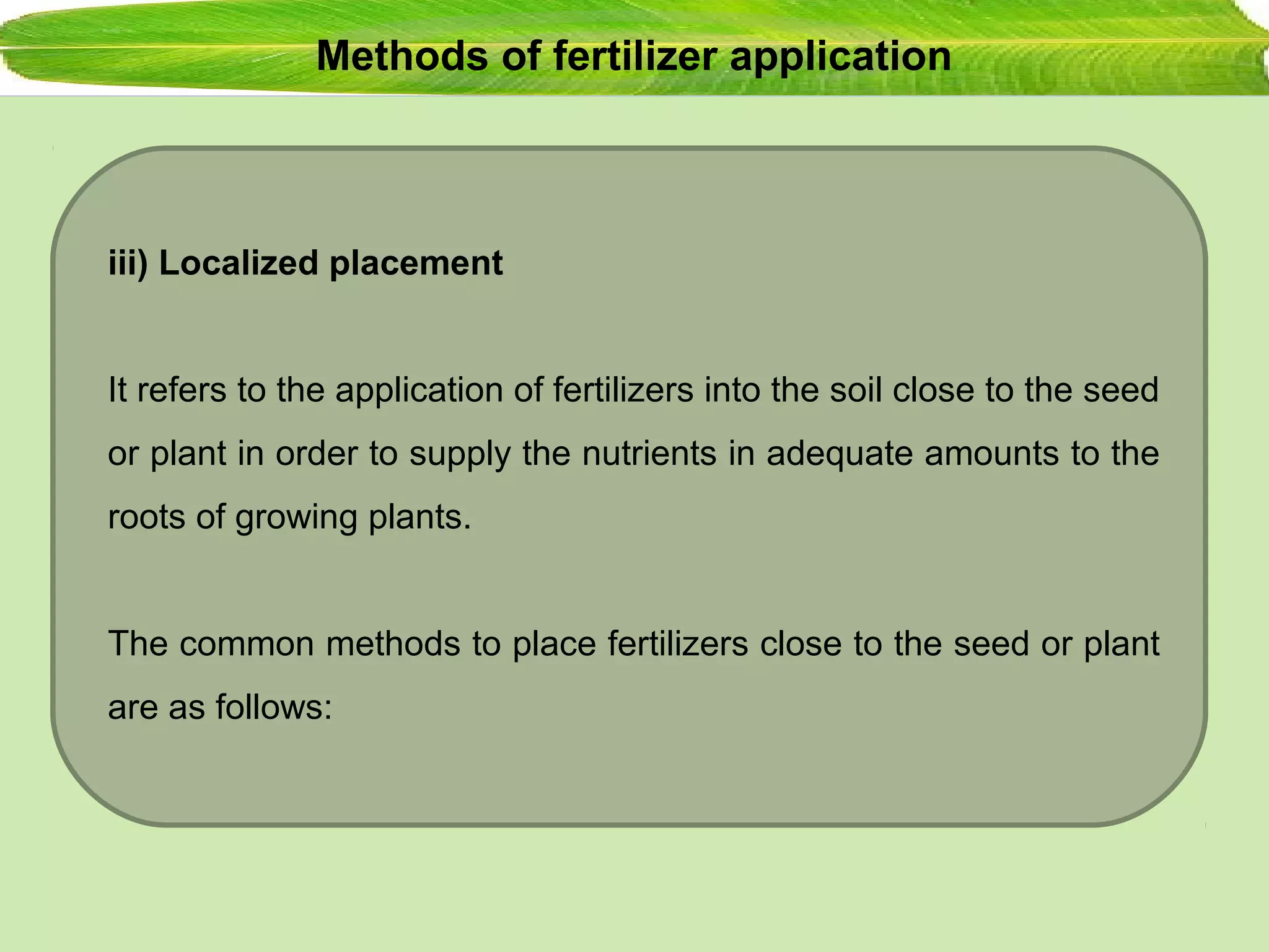 Methods of fertilizer application
iii) Localized placement
It refers to the application of fertilizers into the soil close to the seed
or plant in order to supply the nutrients in adequate amounts to the
roots of growing plants.
The common methods to place fertilizers close to the seed or plant
are as follows:
 