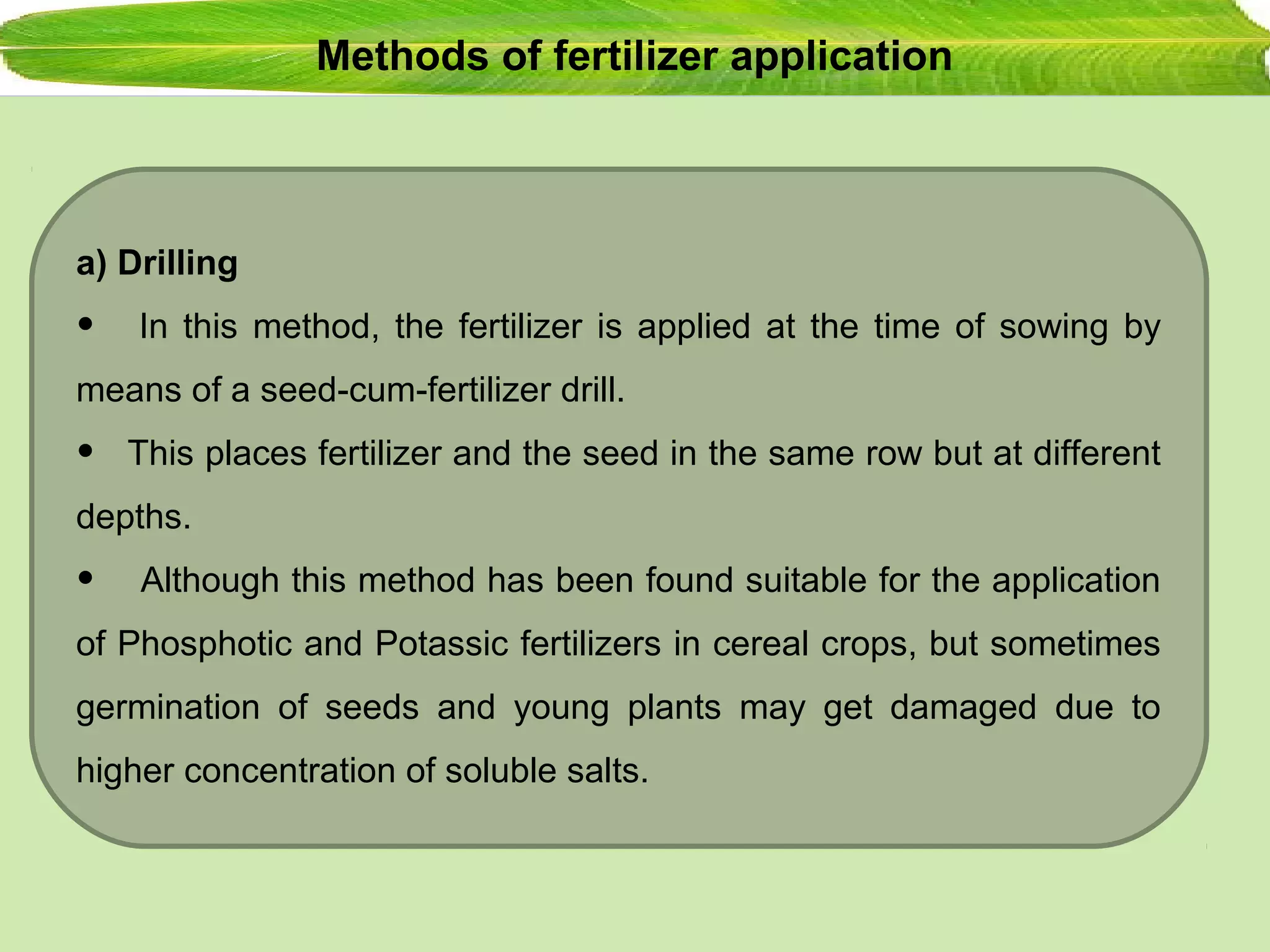 Methods of fertilizer application
a) Drilling
• In this method, the fertilizer is applied at the time of sowing by
means of a seed-cum-fertilizer drill.
• This places fertilizer and the seed in the same row but at different
depths.
• Although this method has been found suitable for the application
of Phosphotic and Potassic fertilizers in cereal crops, but sometimes
germination of seeds and young plants may get damaged due to
higher concentration of soluble salts.
 