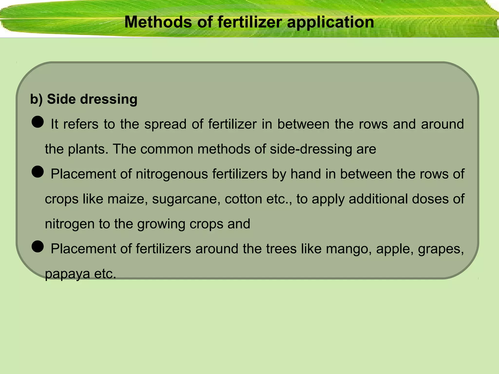 Methods of fertilizer application
b) Side dressing
It refers to the spread of fertilizer in between the rows and around
the plants. The common methods of side-dressing are
Placement of nitrogenous fertilizers by hand in between the rows of
crops like maize, sugarcane, cotton etc., to apply additional doses of
nitrogen to the growing crops and
Placement of fertilizers around the trees like mango, apple, grapes,
papaya etc.
 