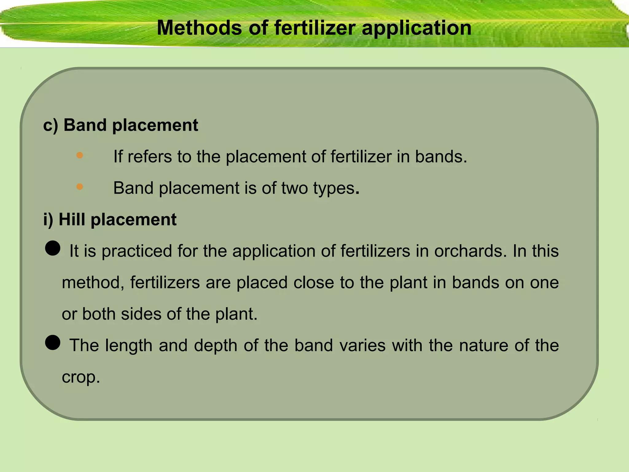 Methods of fertilizer application
c) Band placement
• If refers to the placement of fertilizer in bands.
• Band placement is of two types.
i) Hill placement
It is practiced for the application of fertilizers in orchards. In this
method, fertilizers are placed close to the plant in bands on one
or both sides of the plant.
The length and depth of the band varies with the nature of the
crop.
 