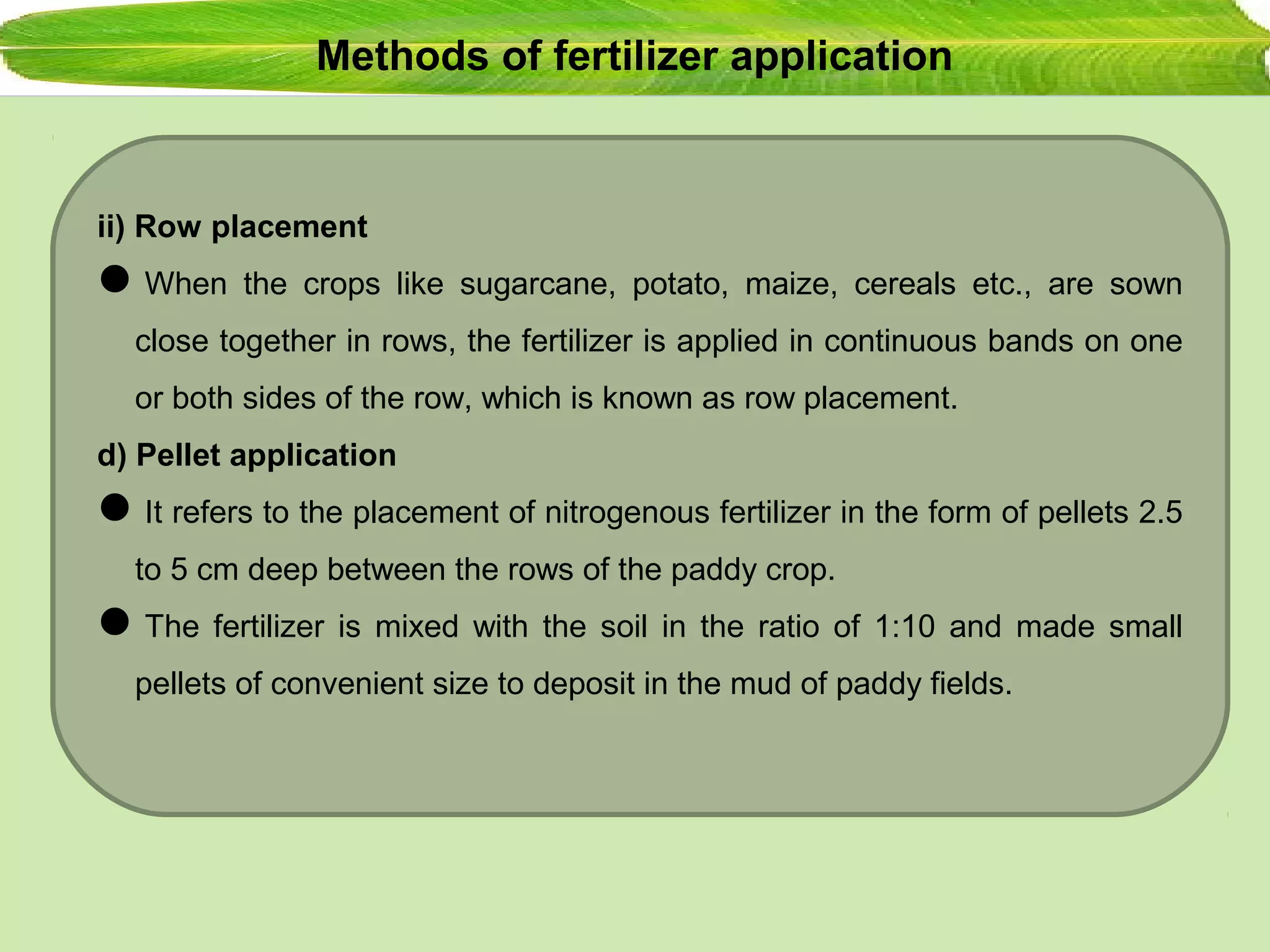 Methods of fertilizer application
ii) Row placement
When the crops like sugarcane, potato, maize, cereals etc., are sown
close together in rows, the fertilizer is applied in continuous bands on one
or both sides of the row, which is known as row placement.
d) Pellet application
It refers to the placement of nitrogenous fertilizer in the form of pellets 2.5
to 5 cm deep between the rows of the paddy crop.
The fertilizer is mixed with the soil in the ratio of 1:10 and made small
pellets of convenient size to deposit in the mud of paddy fields.
 