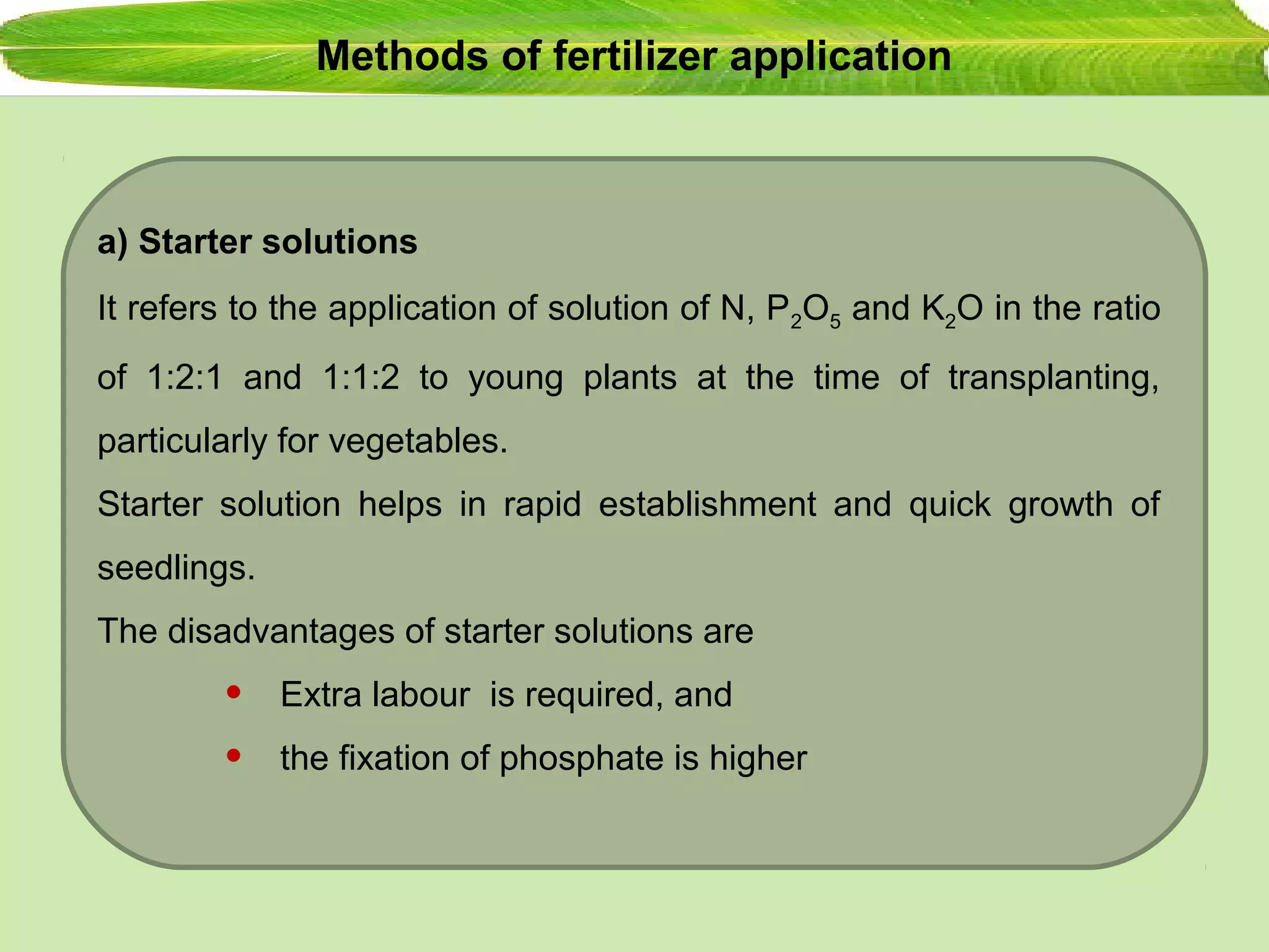 Methods of fertilizer application
a) Starter solutions
It refers to the application of solution of N, P2O5 and K2O in the ratio
of 1:2:1 and 1:1:2 to young plants at the time of transplanting,
particularly for vegetables.
Starter solution helps in rapid establishment and quick growth of
seedlings.
The disadvantages of starter solutions are
• Extra labour is required, and
• the fixation of phosphate is higher
 