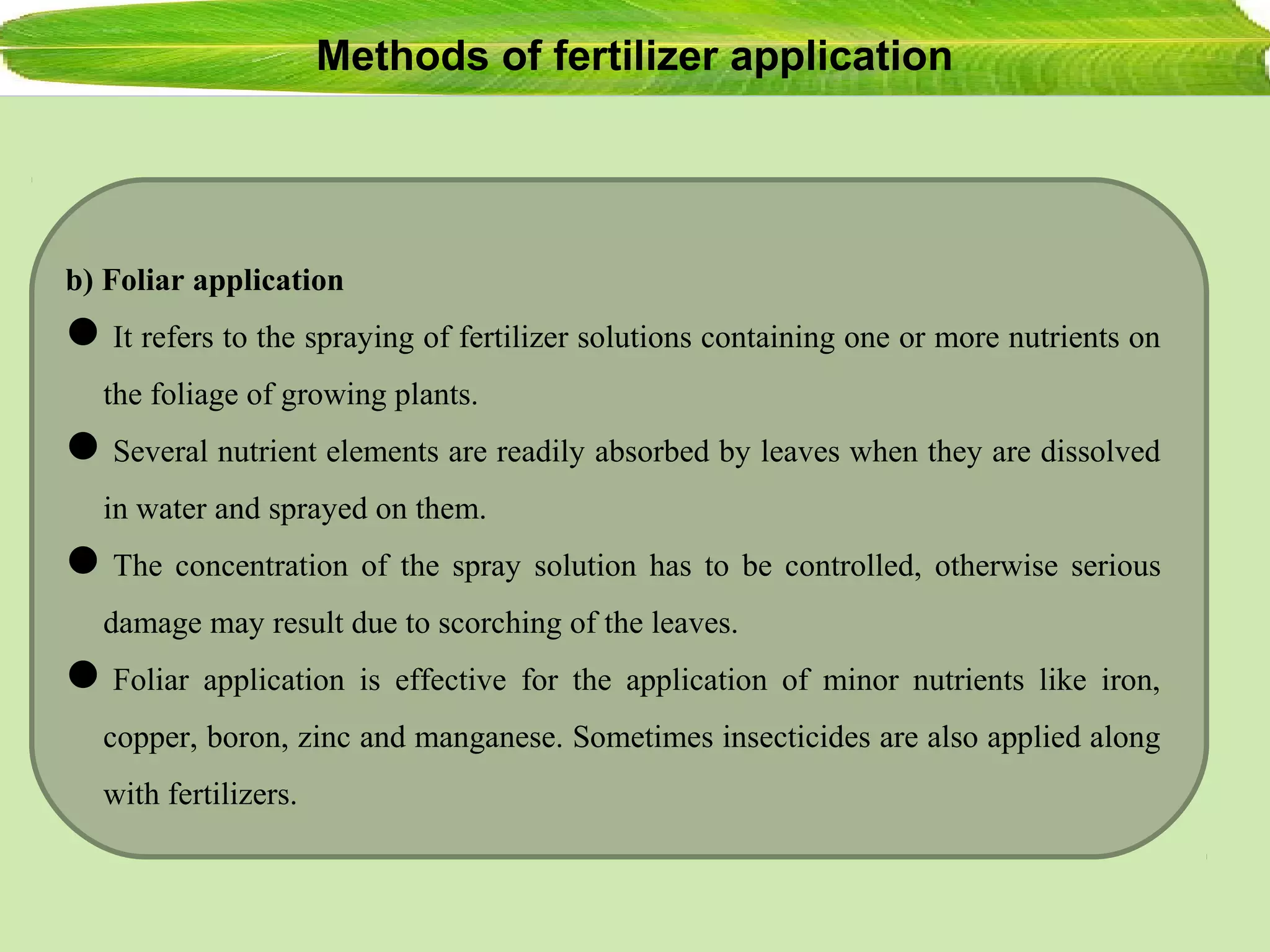 Methods of fertilizer application
b) Foliar application
It refers to the spraying of fertilizer solutions containing one or more nutrients on
the foliage of growing plants.
Several nutrient elements are readily absorbed by leaves when they are dissolved
in water and sprayed on them.
The concentration of the spray solution has to be controlled, otherwise serious
damage may result due to scorching of the leaves.
Foliar application is effective for the application of minor nutrients like iron,
copper, boron, zinc and manganese. Sometimes insecticides are also applied along
with fertilizers.
 