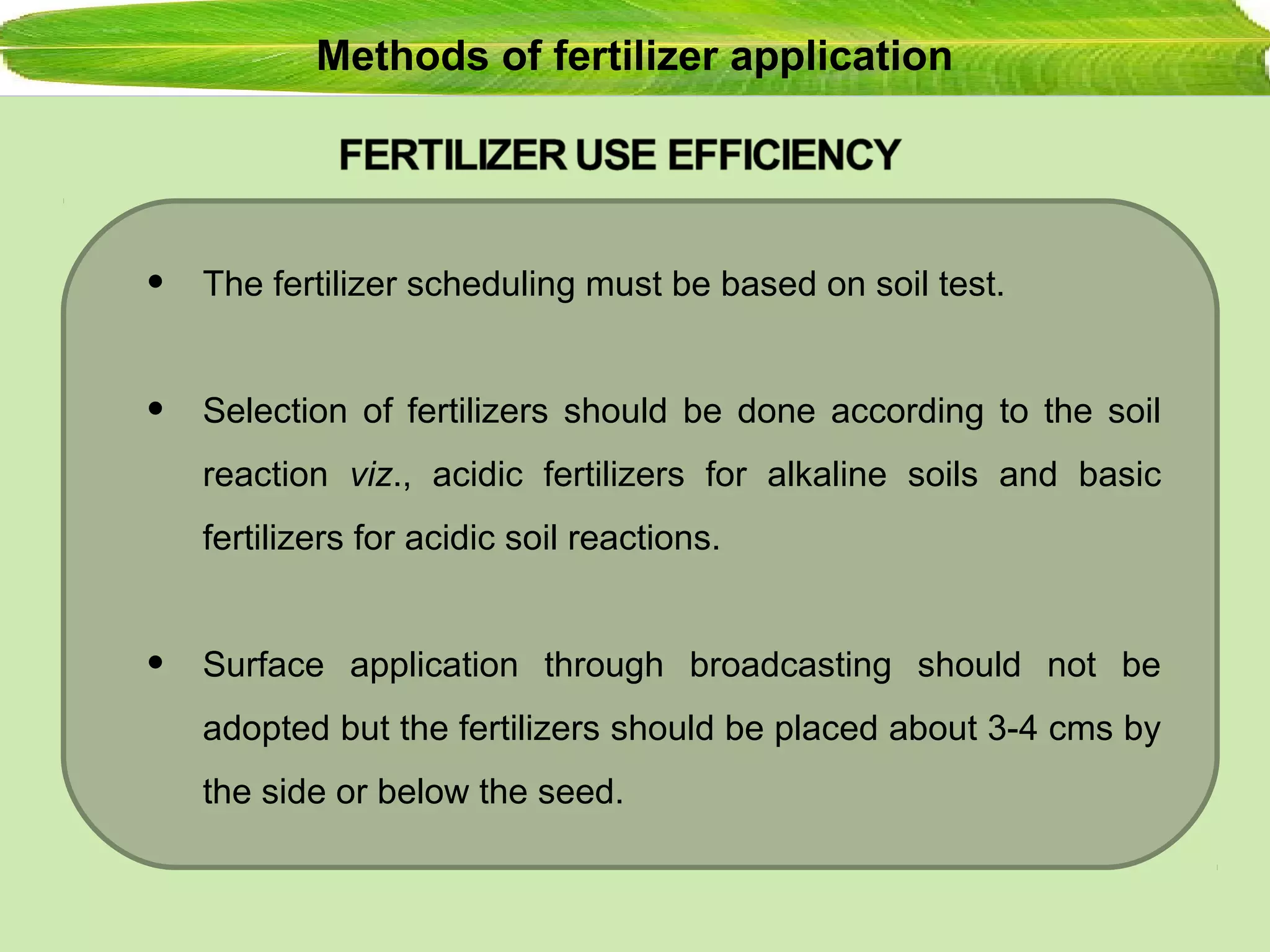 Methods of fertilizer application
• The fertilizer scheduling must be based on soil test.
• Selection of fertilizers should be done according to the soil
reaction viz., acidic fertilizers for alkaline soils and basic
fertilizers for acidic soil reactions.
• Surface application through broadcasting should not be
adopted but the fertilizers should be placed about 3-4 cms by
the side or below the seed.
 