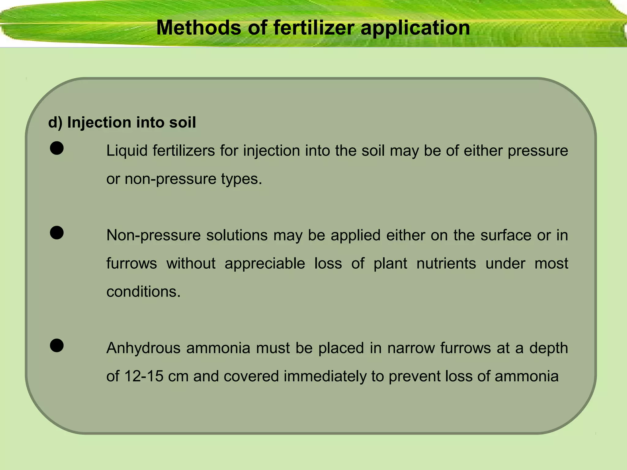 Methods of fertilizer application
d) Injection into soil
 Liquid fertilizers for injection into the soil may be of either pressure
or non-pressure types.
 Non-pressure solutions may be applied either on the surface or in
furrows without appreciable loss of plant nutrients under most
conditions.
 Anhydrous ammonia must be placed in narrow furrows at a depth
of 12-15 cm and covered immediately to prevent loss of ammonia
 