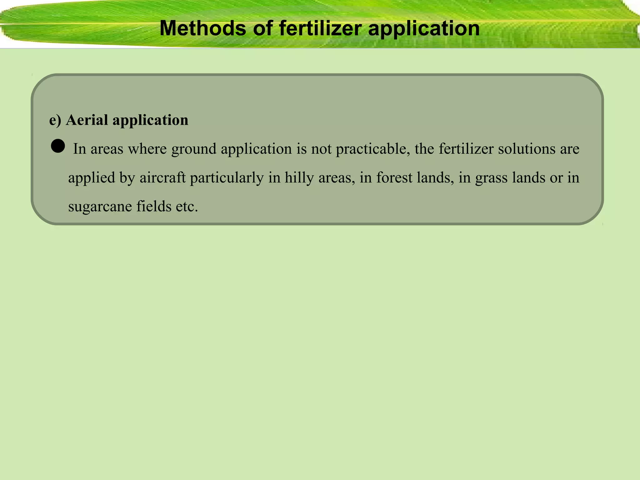 Methods of fertilizer application
e) Aerial application
In areas where ground application is not practicable, the fertilizer solutions are
applied by aircraft particularly in hilly areas, in forest lands, in grass lands or in
sugarcane fields etc.
 