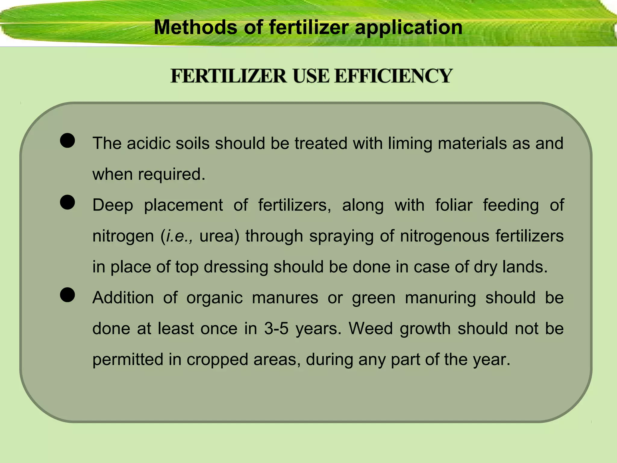Methods of fertilizer application
 The acidic soils should be treated with liming materials as and
when required.
 Deep placement of fertilizers, along with foliar feeding of
nitrogen (i.e., urea) through spraying of nitrogenous fertilizers
in place of top dressing should be done in case of dry lands.
 Addition of organic manures or green manuring should be
done at least once in 3-5 years. Weed growth should not be
permitted in cropped areas, during any part of the year.
 