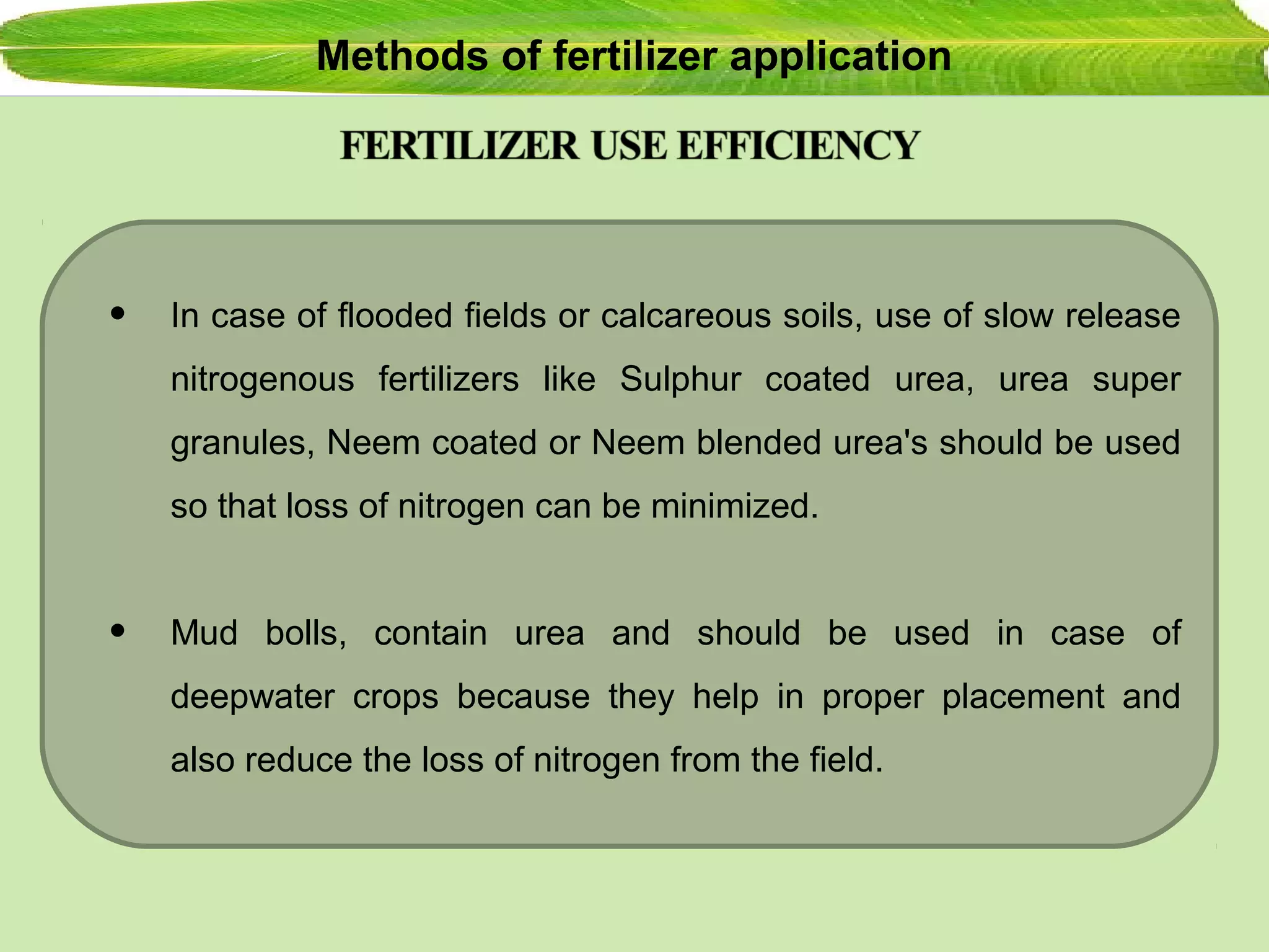Methods of fertilizer application
• In case of flooded fields or calcareous soils, use of slow release
nitrogenous fertilizers like Sulphur coated urea, urea super
granules, Neem coated or Neem blended urea's should be used
so that loss of nitrogen can be minimized.
• Mud bolls, contain urea and should be used in case of
deepwater crops because they help in proper placement and
also reduce the loss of nitrogen from the field.
 