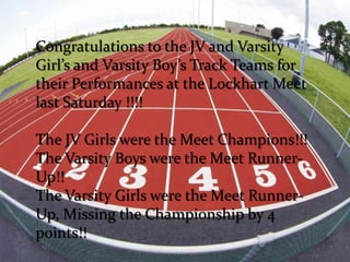 Congratulations to the JV and Varsity
Girl’s and Varsity Boy’s Track Teams for
their Performances at the Lockhart Meet
last Saturday !!!!

The JV Girls were the Meet Champions!!!
The Varsity Boys were the Meet Runner-
Up!!
The Varsity Girls were the Meet Runner-
Up, Missing the Championship by 4
points!!
 