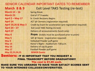 SENIOR CALENDAR INPORTANT DATES TO REMEMBER
  March 8 & 9                 Exit Level TAKS Testing (re-test)
  March 12 – 16         Spring Break
  March 23              End of 3rd 9 weeks
  April 2 – May 17      Sr. Credit Recovery Begins
  April 14              ACT @ Clemens (registration required)
  April 19,26 & May 3   Credit by Exam for acceleration (pre-registration required)
  April 24 – 27          Exit Level TAKS Testing (re-test)
  April 27              Delivery of announcements (lunch only)
  May 4                 Prom     (tickets must be purchased prior to prom)
  May 5                 SAT @ Steele (registration required)
  May 8                 Volleyball Powder puff game
  May 14                Honor’s Night – Auditorium 7:00 p.m.
  May 16                Delivery of cap & gown
  May 17                Football Powder puff game
  May 22,23,24,25        SENIOR Exams
Seniors:    IT IS IMPORTANT THAT YOU REQUEST A
           FINAL TRANSCRIPT BEFORE GRADUATION!!!
                      The cost is $1.00 each.
MAKE SURE YOU ARRANGE TO HAVE YOUR SAT/ACT SCORES SENT
TO YOUR INTENDED COLLEGES/UNIVERSITIES.
 